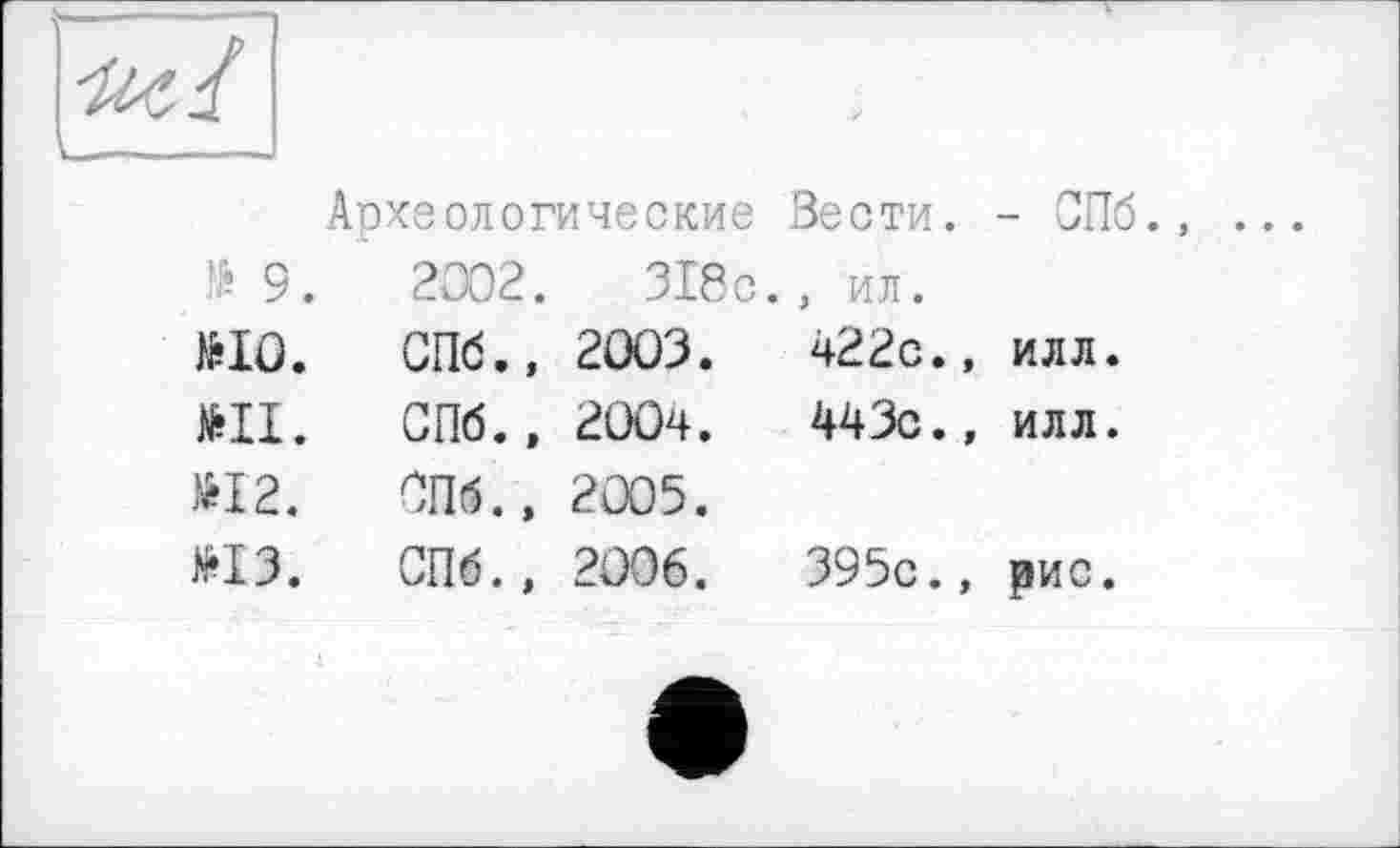 ﻿■nt 4
Археологические Вести. - СПб.
№ 9.	2002.	318 с.	, ил.
№10.	СПб., 2003.	422с., илл.
№11.	СПб., 2004.	443с., илл.
№12.	СПб., 2005.	
№13.	СПб., 2006.	395с., рис.